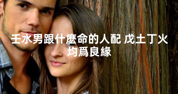 壬水男跟什麽命的人配 戊土丁火均爲良緣